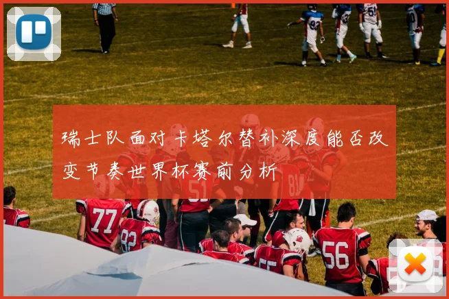 瑞士队面对卡塔尔替补深度能否改变节奏世界杯赛前分析