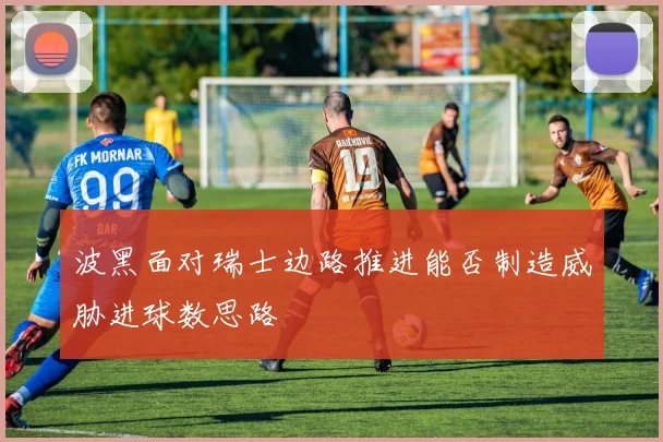 波黑面对瑞士边路推进能否制造威胁进球数思路