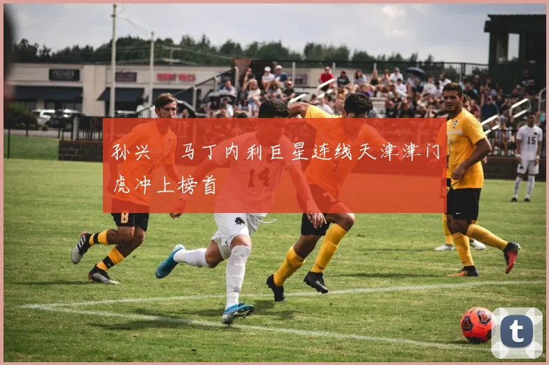 孙兴慜马丁内利巨星连线天津津门虎冲上榜首