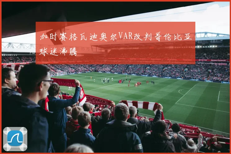 加时赛格瓦迪奥尔VAR改判哥伦比亚球迷沸腾