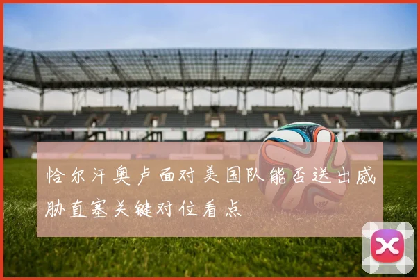 恰尔汗奥卢面对美国队能否送出威胁直塞关键对位看点