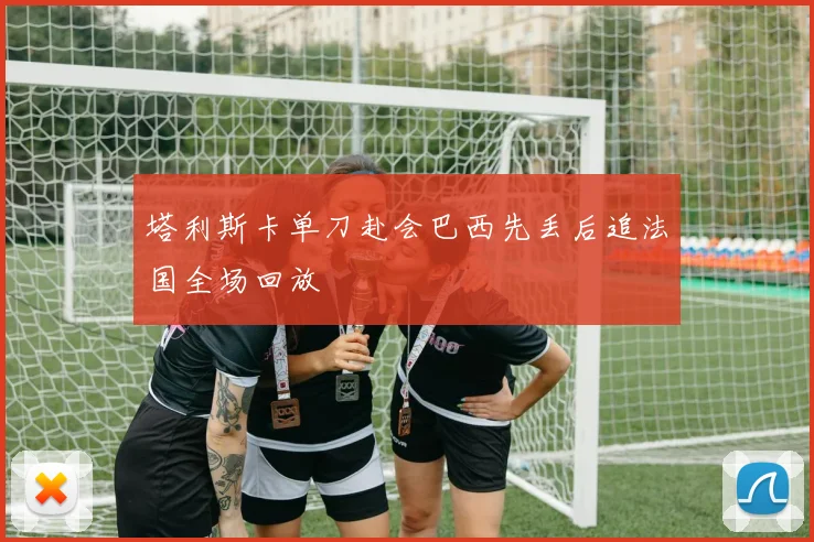 塔利斯卡单刀赴会巴西先丢后追法国全场回放