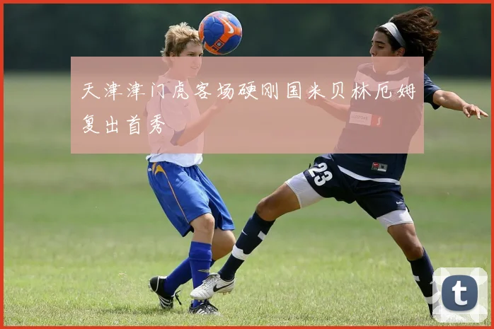 天津津门虎客场硬刚国米贝林厄姆复出首秀