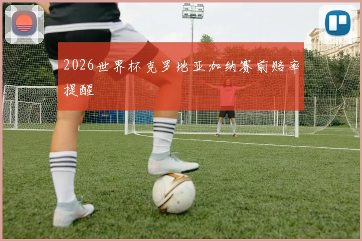 2026世界杯克罗地亚加纳赛前赔率提醒