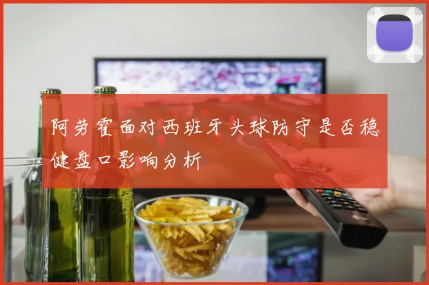 阿劳霍面对西班牙头球防守是否稳健盘口影响分析