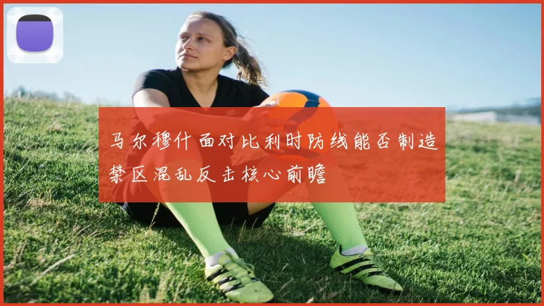马尔穆什面对比利时防线能否制造禁区混乱反击核心前瞻