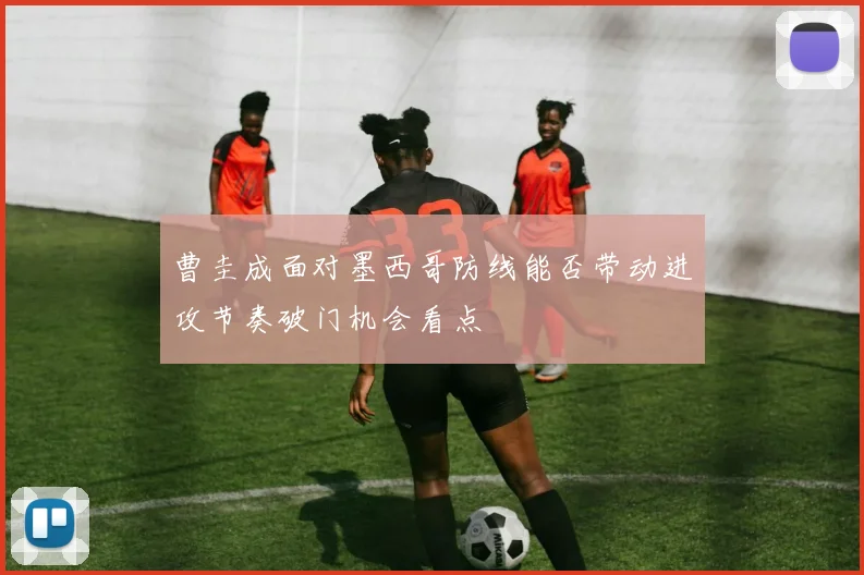 曹圭成面对墨西哥防线能否带动进攻节奏破门机会看点